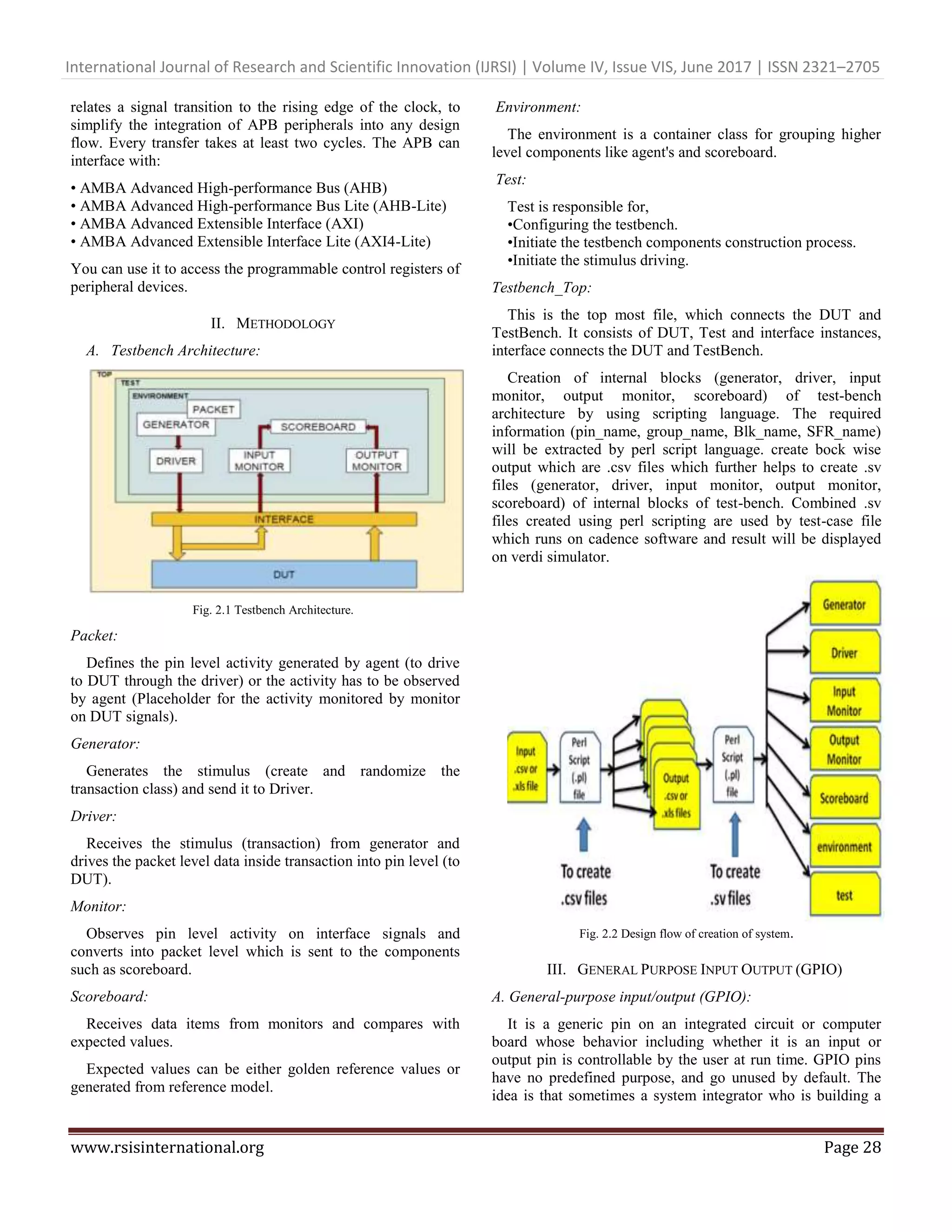 International Journal of Research and Scientific Innovation (IJRSI) | Volume IV, Issue VIS, June 2017 | ISSN 2321–2705 www.rsisinternational.org Page 28 relates a signal transition to the rising edge of the clock, to simplify the integration of APB peripherals into any design flow. Every transfer takes at least two cycles. The APB can interface with: • AMBA Advanced High-performance Bus (AHB) • AMBA Advanced High-performance Bus Lite (AHB-Lite) • AMBA Advanced Extensible Interface (AXI) • AMBA Advanced Extensible Interface Lite (AXI4-Lite) You can use it to access the programmable control registers of peripheral devices. II. METHODOLOGY A. Testbench Architecture: Fig. 2.1 Testbench Architecture. Packet: Defines the pin level activity generated by agent (to drive to DUT through the driver) or the activity has to be observed by agent (Placeholder for the activity monitored by monitor on DUT signals). Generator: Generates the stimulus (create and randomize the transaction class) and send it to Driver. Driver: Receives the stimulus (transaction) from generator and drives the packet level data inside transaction into pin level (to DUT). Monitor: Observes pin level activity on interface signals and converts into packet level which is sent to the components such as scoreboard. Scoreboard: Receives data items from monitors and compares with expected values. Expected values can be either golden reference values or generated from reference model. Environment: The environment is a container class for grouping higher level components like agent's and scoreboard. Test: Test is responsible for, •Configuring the testbench. •Initiate the testbench components construction process. •Initiate the stimulus driving. Testbench_Top: This is the top most file, which connects the DUT and TestBench. It consists of DUT, Test and interface instances, interface connects the DUT and TestBench. Creation of internal blocks (generator, driver, input monitor, output monitor, scoreboard) of test-bench architecture by using scripting language. The required information (pin_name, group_name, Blk_name, SFR_name) will be extracted by perl script language. create bock wise output which are .csv files which further helps to create .sv files (generator, driver, input monitor, output monitor, scoreboard) of internal blocks of test-bench. Combined .sv files created using perl scripting are used by test-case file which runs on cadence software and result will be displayed on verdi simulator. Fig. 2.2 Design flow of creation of system. III. GENERAL PURPOSE INPUT OUTPUT (GPIO) A. General-purpose input/output (GPIO): It is a generic pin on an integrated circuit or computer board whose behavior including whether it is an input or output pin is controllable by the user at run time. GPIO pins have no predefined purpose, and go unused by default. The idea is that sometimes a system integrator who is building a 