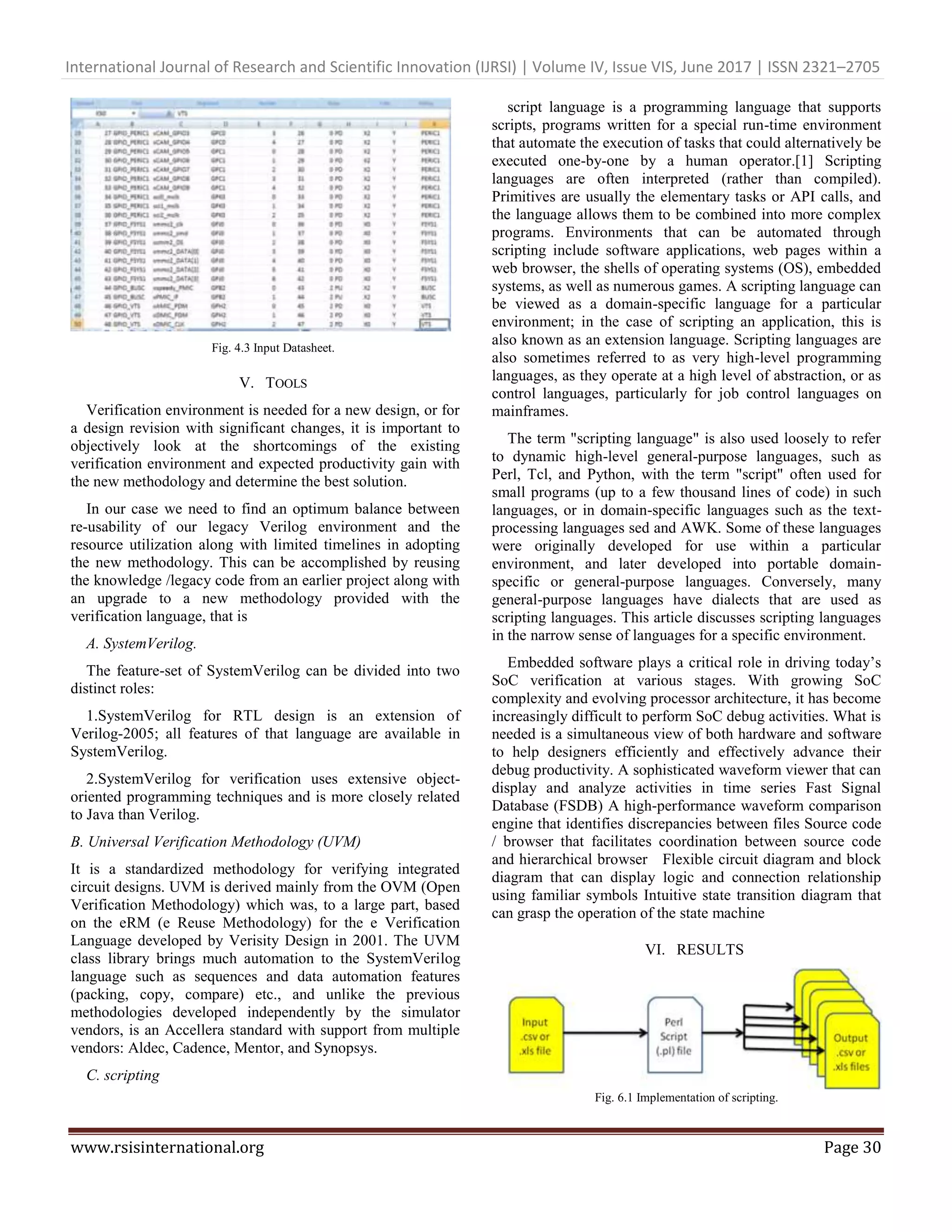 International Journal of Research and Scientific Innovation (IJRSI) | Volume IV, Issue VIS, June 2017 | ISSN 2321–2705 www.rsisinternational.org Page 30 Fig. 4.3 Input Datasheet. V. TOOLS Verification environment is needed for a new design, or for a design revision with significant changes, it is important to objectively look at the shortcomings of the existing verification environment and expected productivity gain with the new methodology and determine the best solution. In our case we need to find an optimum balance between re-usability of our legacy Verilog environment and the resource utilization along with limited timelines in adopting the new methodology. This can be accomplished by reusing the knowledge /legacy code from an earlier project along with an upgrade to a new methodology provided with the verification language, that is A. SystemVerilog. The feature-set of SystemVerilog can be divided into two distinct roles: 1.SystemVerilog for RTL design is an extension of Verilog-2005; all features of that language are available in SystemVerilog. 2.SystemVerilog for verification uses extensive object- oriented programming techniques and is more closely related to Java than Verilog. B. Universal Verification Methodology (UVM) It is a standardized methodology for verifying integrated circuit designs. UVM is derived mainly from the OVM (Open Verification Methodology) which was, to a large part, based on the eRM (e Reuse Methodology) for the e Verification Language developed by Verisity Design in 2001. The UVM class library brings much automation to the SystemVerilog language such as sequences and data automation features (packing, copy, compare) etc., and unlike the previous methodologies developed independently by the simulator vendors, is an Accellera standard with support from multiple vendors: Aldec, Cadence, Mentor, and Synopsys. C. scripting script language is a programming language that supports scripts, programs written for a special run-time environment that automate the execution of tasks that could alternatively be executed one-by-one by a human operator.[1] Scripting languages are often interpreted (rather than compiled). Primitives are usually the elementary tasks or API calls, and the language allows them to be combined into more complex programs. Environments that can be automated through scripting include software applications, web pages within a web browser, the shells of operating systems (OS), embedded systems, as well as numerous games. A scripting language can be viewed as a domain-specific language for a particular environment; in the case of scripting an application, this is also known as an extension language. Scripting languages are also sometimes referred to as very high-level programming languages, as they operate at a high level of abstraction, or as control languages, particularly for job control languages on mainframes. The term "scripting language" is also used loosely to refer to dynamic high-level general-purpose languages, such as Perl, Tcl, and Python, with the term "script" often used for small programs (up to a few thousand lines of code) in such languages, or in domain-specific languages such as the text- processing languages sed and AWK. Some of these languages were originally developed for use within a particular environment, and later developed into portable domain- specific or general-purpose languages. Conversely, many general-purpose languages have dialects that are used as scripting languages. This article discusses scripting languages in the narrow sense of languages for a specific environment. Embedded software plays a critical role in driving today’s SoC verification at various stages. With growing SoC complexity and evolving processor architecture, it has become increasingly difficult to perform SoC debug activities. What is needed is a simultaneous view of both hardware and software to help designers efficiently and effectively advance their debug productivity. A sophisticated waveform viewer that can display and analyze activities in time series Fast Signal Database (FSDB) A high-performance waveform comparison engine that identifies discrepancies between files Source code / browser that facilitates coordination between source code and hierarchical browser Flexible circuit diagram and block diagram that can display logic and connection relationship using familiar symbols Intuitive state transition diagram that can grasp the operation of the state machine VI. RESULTS Fig. 6.1 Implementation of scripting. 