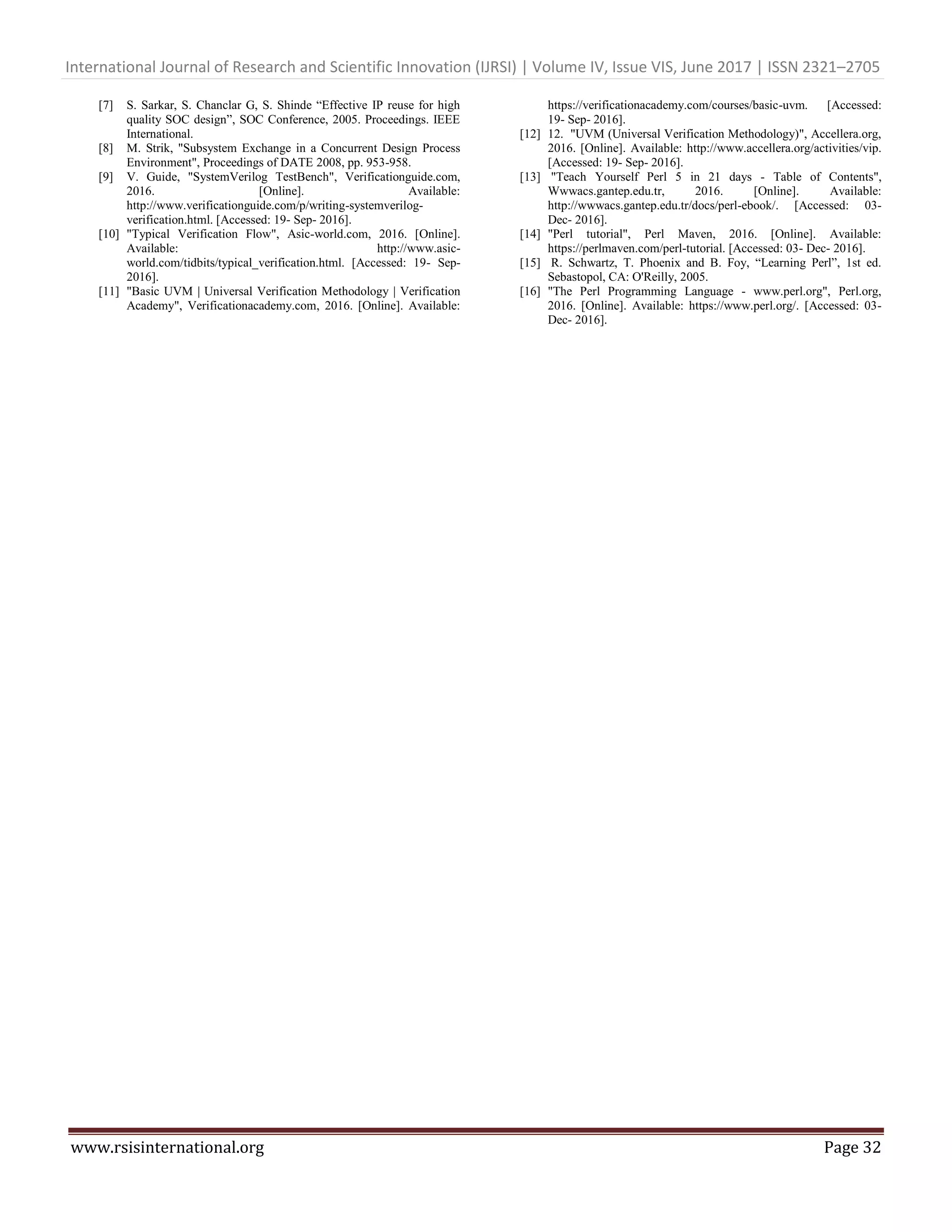 International Journal of Research and Scientific Innovation (IJRSI) | Volume IV, Issue VIS, June 2017 | ISSN 2321–2705 www.rsisinternational.org Page 32 [7] S. Sarkar, S. Chanclar G, S. Shinde “Effective IP reuse for high quality SOC design”, SOC Conference, 2005. Proceedings. IEEE International. [8] M. Strik, "Subsystem Exchange in a Concurrent Design Process Environment", Proceedings of DATE 2008, pp. 953-958. [9] V. Guide, "SystemVerilog TestBench", Verificationguide.com, 2016. [Online]. Available: http://www.verificationguide.com/p/writing-systemverilog- verification.html. [Accessed: 19- Sep- 2016]. [10] "Typical Verification Flow", Asic-world.com, 2016. [Online]. Available: http://www.asic- world.com/tidbits/typical_verification.html. [Accessed: 19- Sep- 2016]. [11] "Basic UVM | Universal Verification Methodology | Verification Academy", Verificationacademy.com, 2016. [Online]. Available: https://verificationacademy.com/courses/basic-uvm. [Accessed: 19- Sep- 2016]. [12] 12. "UVM (Universal Verification Methodology)", Accellera.org, 2016. [Online]. Available: http://www.accellera.org/activities/vip. [Accessed: 19- Sep- 2016]. [13] "Teach Yourself Perl 5 in 21 days - Table of Contents", Wwwacs.gantep.edu.tr, 2016. [Online]. Available: http://wwwacs.gantep.edu.tr/docs/perl-ebook/. [Accessed: 03- Dec- 2016]. [14] "Perl tutorial", Perl Maven, 2016. [Online]. Available: https://perlmaven.com/perl-tutorial. [Accessed: 03- Dec- 2016]. [15] R. Schwartz, T. Phoenix and B. Foy, “Learning Perl”, 1st ed. Sebastopol, CA: O'Reilly, 2005. [16] "The Perl Programming Language - www.perl.org", Perl.org, 2016. [Online]. Available: https://www.perl.org/. [Accessed: 03- Dec- 2016]. 