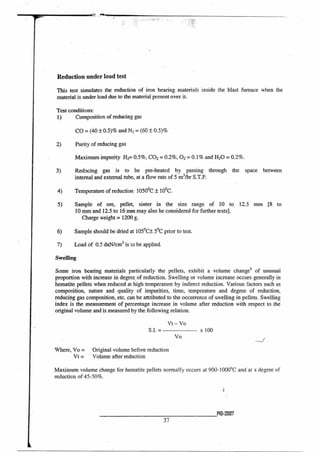 Reduction under load test
This test simulates the reduction of iron bearing materials inside the blast furnace when the
material is under load due to the material present over it.
Test conditions:
1) Composition of reducing gas
CO = (40 ± 0.5)% and N2 = (60 ± 0.5)%
2) Purity of reducing gas
Maximum impurity H2= 0.5%, CO2 = 0.2%, 02 = 0.1% and H2O = 0.2%.
3) Reducing gas is to be pre-heated by passing through the space between
internal and external tube, at a flow rate of 5 m3/hr S.T.P.
4) Temperature of reduction 1050°C ± 10°C.
5) Sample of ore, pellet, sinter in the size range of 10 to 12.5 mm [8. to
10 mm and 12.5 to 16 min may also be considered for further tests].
Charge weight = 1200 g.
6) Sample should be dried at 105°C± 5°C prior to test.
7) Load of 0.5 daN/cm2 is to be applied.
Swelling
Some iron bearing materials particularly the pellets, exhibit a volume changes of unusual
proportion with increase in degree of reduction. Swelling or volume increase occurs generally in
hematite pellets when reduced at high temperature by indirect reduction. Various factors such as
composition, nature and quality of impurities, time, temperature and degree of reduction,
reducing gas composition, etc. can be attributed to the occurrence of swelling in pellets. Swelling
index is the measurement of percentage increase in volume after reduction with respect to the
original volume and is measured by the following relation.
Vt — Vo
S.I. =
Vo
--2
x 100
Where, Vo = Original volume before reduction
Vt = Volume after reduction
Maximum volume change for hematite pellets normally occurs at 900-1000°C and at a degree of
reduction of 45-50%.
P10-20117
37
 