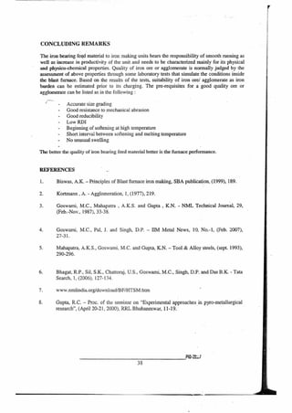 CONCLUDING REMARKS
The iron bearing fegd material to iron making units bears the responsibility of smooth running as
well as increase in productivity of the unit and needs to be characterized mainly for its physical
and physico-ehemical properties. Quality of iron ore or agglomerate is normally judged by the
assessment of above properties through some laboratory tests that simulate the conditions inside
the blast furnace. Based on the results of the tests, suitability of iron ore/ agglomerate as iron
burden can be estimated prior to its charging. The pre-requisites for a good quality ore or
agglomerate can be listed as in the following :
Accurate size grading
- Good resistance to mechanical abrasion
Good reducibility
- Low RDI
Beginning of softening at high temperature
Short interval between softening and melting temperature
No unusual swelling
The better the quality of iron bearing feed material better is the furnace performance.
REFERENCES
1. Biswas, A.K. — Principles of Blast furnace iron making, SBA publication, (1999), 189.
2. Kortmann , A. - Agglomeration, 1, (1977), 219.
3. Goswami, M.C., Mahapatra , A.K.S. and Gupta , K.N. - NML Technical Journal, 29,
(Feb.-Nov., 1987), 33-38.
4. Goswami, M.C., Pal, J. and Singh, D.P. — BM Metal News, 10, No.-1, (Feb. 2007),
27-31.
5. Mahapatra, A.K.S., Goswami, M.C. and Gupta, K.N. — Tool & Alloy steels, (sept 1993),
290-296.
6. Bhagat, R.P., Sil, S.K., Chattoraj, U.S., Goswami, M.C., Singh, D.P. and Das B.K. - Tata
Search, 1, (2006), 127-134.
7. WWW.nmlindia.org/download/BF/HTSM.htm
8. Gupta, R.C. — Proc. of the seminar on "Experimental approaches in pyro-metallurgical
research", (April 20-21, 2000), RRL Bhubaneswar, 11-19.
P10-2W
38
 