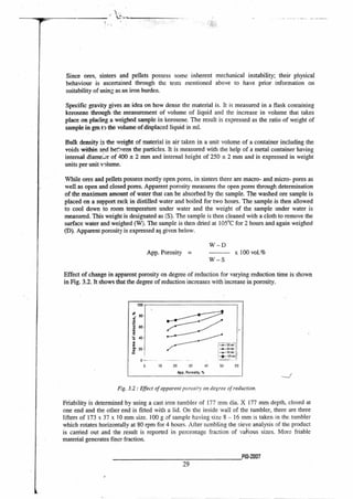 Since ores, sinters and pellets possess some inherent mechanical instability; their physical
behaviour is ascertained through the tests mentioned above to have prior information on
suitability of using as an iron burden.
Specific gravity gives an idea on how dense the material is. It is measured in a flask containing
kerosene through the measurement of volume of liquid and the increase in volume that takes
place on placing a weighed sample in kerosene. The result is expressed as the ratio of weight of
sample in gm tl the volume of displaced liquid in ml.
Bulk density is the weight of material in air taken in a unit volume of a container including the
voids within and bet.'7;een the particles. It is measured with the help of a metal container having
internal diame;.,;r of 400 ± 2 mm and internal height of 250 ± 2 mm and is expressed in weight
units per unit volume.
While ores and pellets possess mostly open pores, in sinters there are macro- and micro- pores as
well as open and closed pores. Apparent porosity measures the open pores through determination
of the maximum amount of water that can be absorbed by the sample. The washed ore sample is
placed on a support rack in distilled water and boiled for two hours. The sample is then allowed
to cool down to room temperature under water and the weight of the sample under water is
measured. This weight is designated as (S). The sample is then cleaned with a cloth to remove the
surface water and weighed (W). The sample is then dried at 105°C for 2 hours and again weighed
(D). Apparent porosity is expressed as. given below.
W — D
App. Porosity = x 100 vol.%
W — S
Effect of change in apparent porosity on degree of reduction for varying reduction time is shown
in Fig. 3.2. It shows that the degree of reduction increases with increase in porosity.
Fig. 3.2 : Effect of apparent parosPy on degree of reduction.
Friability is determined by using a cast iron tumbler of 177 mm dia. X 177 mm depth, closed at
one end and the other end is fitted with a lid. On the inside wall of the tumbler, there are three
lifters of 173 x 37 x 10 mm size. 100 g of sample having size 8 — 16 mm is taken in the tumbler
which rotates horizontally at 80 rpm for 4 hours. After tumbling the sieve analysis of the product
is carried out and the result is reported in percentage fraction of various sizes. More friable
material generates finer fraction.
Pla-2007
29
 