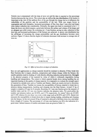 100
g 60
1:1 40
0
rze 20 Path. terry.. 1000[
O Toe =60 rrin
0
0 0.5 1 1.5
Av. sin of ore, mm
Particle size is determined with the help of sieve set and the data is reported as the percentage
fraction between the two sieves. The correct size as well as the size distribution of the burden is
important in the view of the uniform flow of the gas through the charge bed as it influences the
reducibility of the particles and the permeability of the bed. Wide size ranges favour in
segregation and crest formation. Increased percentages of fine (less than 5 mm size) and larger
sizes reduce reduction rate considerably. Normally, the upper size limit is considered to be 2 — 3
times the lower one which ensures a good ratio between the surface and volume of the lumps and
an adequate gas-solid contact. By screening out —5 mm fraction, saving in coke, reduction in flue
dust loss and increased performance of the furnace are achieved. A narrow size.distribution has
the adiitage of increasing the charge permeability and the gas distribution becomes more
uniform. Figure 3.3 shows that the degree of reduction decreases with increase in average size of
iron ore.
Fig. 3.3 : Effect of size of ore on degree of reduction.
Iron ore and agglomerates as charge material should be resistant to abrasion. If they break into
finer fractions due to impact, abrasion, compression and volume change within the furnace, the
smaller particles result in choking of voids thereby affecting reduction and productivity. Strength
is the physical property of the material by virtue of which it withstands degradation during
handling and transportation. The extent to which material breaks down during handling has an
important bearing on the quality of charge material. It is imperative to evaluate the strength aspect
of material by suitable tests such as Tumbler and Shatter, which are mainly devised to determine
the generation of fines. Tumbler test means the susceptibility of ferrous material to break due to
abrasion during transportation, handling and charging into the blast furnace. Around 15 kg of
sample is rotated at 25 rpm for 8 minutes. Resulting +6 3 mm size fraction gives the measure of
tumbler index and the -0.5 mm size fraction indicates the abrasion index. For good pellets the
tumbler and abrasion indices are 85-95%, and 3-7% respectively, for sinters4 these are 65-80%
and 5-10% whereas for ores these vary over a wide range such as 60-95% and 2-25%. Shatter test
measures the susceptibility to break down due to impact during loading, unloading and charging
into the furnace. In this test around 20 kg of material is allowed to fall three times on a steel plate
from a height of 2 metres. The percentage of +10 mm size fraction over 80 is the indication of a
good sinter. Salient features of tumbler and shatter tests are given in Table 3.1.
P10-2M17
30
r
 