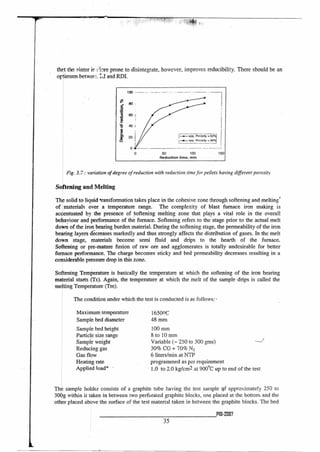 50 100 150
Reduction time, min
thrt the sinter is prone to disintegrate, however, improves reducibility. There should be an
optimum betwerL:d and RDI.
Fig. 3.7 : variation of degree of reduction with reduction time for pellets having different porosity
Softening and Melting
The solid to- liquid *ransformation takes place in the cohesive zone through softening and melting.'
of materials over a temperature range. The complexity of blast furnace iron making is
accentuated by the presence of Softening melting zone that plays a vital role in the overall
behaviour and performance of the furnace. Softening refers to the stage prior to the actual melt
down of the iron bearing burden material. During the softening stage, the permeability of the iron
bearing layers decreases markedly and thus strongly affects the distribution of gases. In the melt
down stage, materials become semi fluid and drips to the hearth of the furnace.
Softening or pre-mature fusion of raw ore and agglomerates is totally undesirable for better
furnace performance. The charge becomes sticky and bed permeability decreases resulting in a
considerable pressure drop in this zone.
Softening Temperature is basically the temperature at which the softening of the iron bearing
material starts (Ts). Again, the temperature at which the melt of the sample drips is called the
melting Temperature (Tm).
The condition under which the test is conducted is as follows:
Maximum temperature
Sample bed diameter
Sample bed height
Particle size range
Sample weight
Reducing gas
Gas flow
Heating rate
Applied load* •
16500C
48 mm
100 mm
8 to 10 mm
Variable (— 250 to 300 gms)
30% CO + 70% N2
6 liters/min at NTP
programmed as per requirement
1.0 to 2.0 kg/cm2 at 900°C up to end of the test
The sample holder consists of a graphite tube having the test sample Qf approximately 250 to
300g within it taken in between two perforated graphite blocks, one placed at the bottom and the
other placed above the surface of the test material taken in between the graphite blocks. The bed
P10-2007
35
 