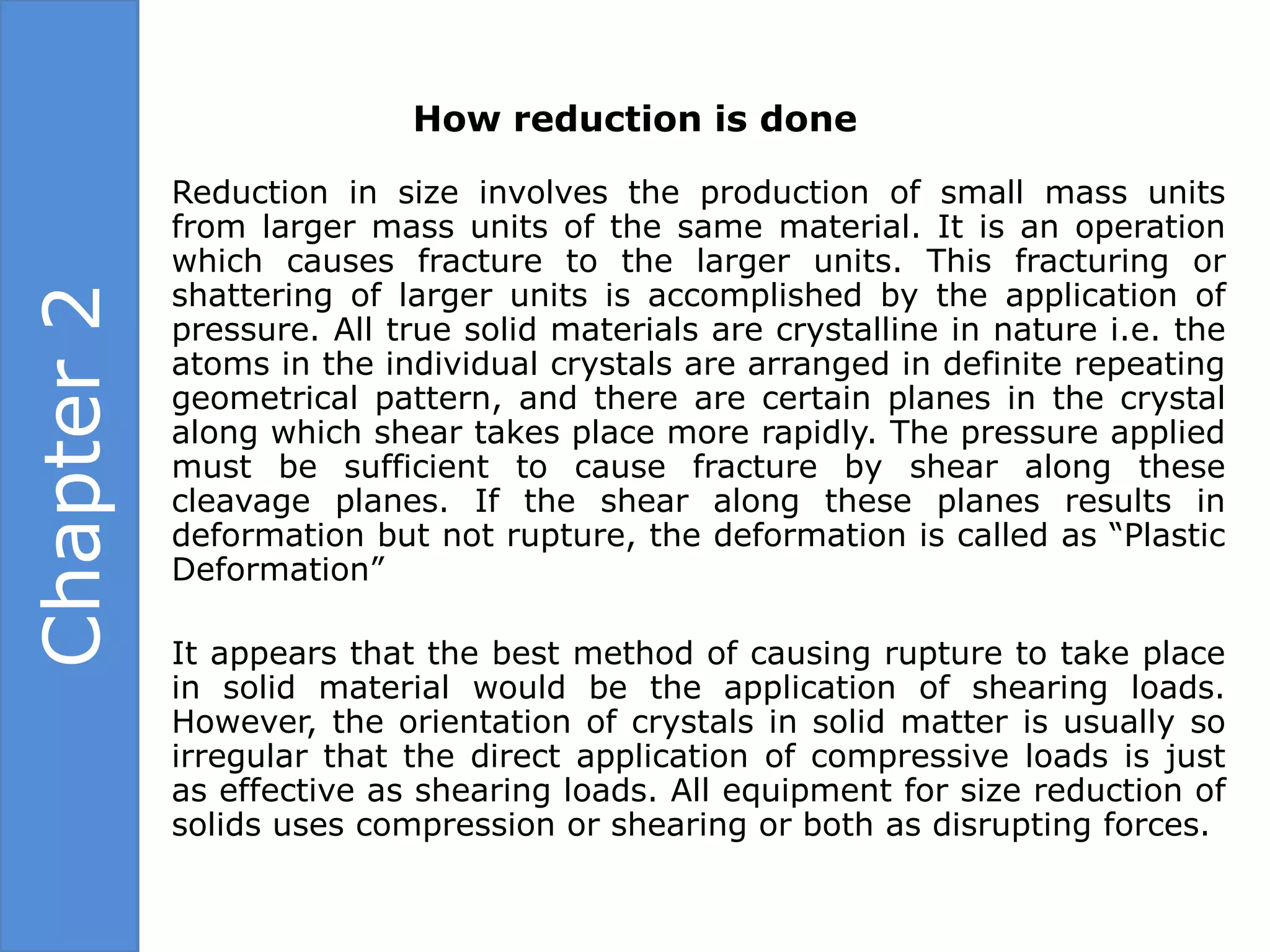 How reduction is done

            Reduction in size involves the production of small mass units
            from larger mass units of the same material. It is an operation
            which causes fracture to the larger units. This fracturing or
            shattering of larger units is accomplished by the application of
Chapter 2


            pressure. All true solid materials are crystalline in nature i.e. the
            atoms in the individual crystals are arranged in definite repeating
            geometrical pattern, and there are certain planes in the crystal
            along which shear takes place more rapidly. The pressure applied
            must be sufficient to cause fracture by shear along these
            cleavage planes. If the shear along these planes results in
            deformation but not rupture, the deformation is called as “Plastic
            Deformation”

            It appears that the best method of causing rupture to take place
            in solid material would be the application of shearing loads.
            However, the orientation of crystals in solid matter is usually so
            irregular that the direct application of compressive loads is just
            as effective as shearing loads. All equipment for size reduction of
            solids uses compression or shearing or both as disrupting forces.
 