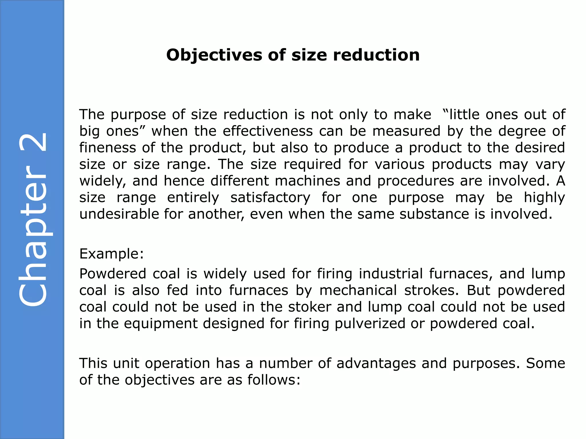 Objectives of size reduction


            The purpose of size reduction is not only to make “little ones out of
            big ones” when the effectiveness can be measured by the degree of
Chapter 2

            fineness of the product, but also to produce a product to the desired
            size or size range. The size required for various products may vary
            widely, and hence different machines and procedures are involved. A
            size range entirely satisfactory for one purpose may be highly
            undesirable for another, even when the same substance is involved.

            Example:
            Powdered coal is widely used for firing industrial furnaces, and lump
            coal is also fed into furnaces by mechanical strokes. But powdered
            coal could not be used in the stoker and lump coal could not be used
            in the equipment designed for firing pulverized or powdered coal.

            This unit operation has a number of advantages and purposes. Some
            of the objectives are as follows:
 