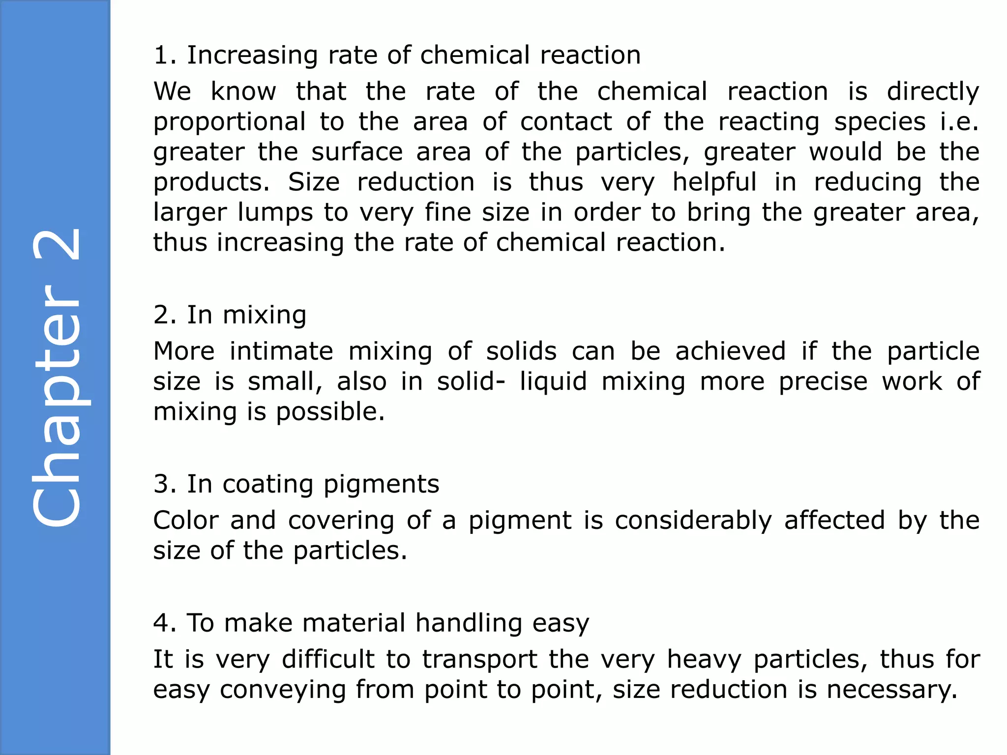 1. Increasing rate of chemical reaction
            We know that the rate of the chemical reaction is directly
            proportional to the area of contact of the reacting species i.e.
            greater the surface area of the particles, greater would be the
            products. Size reduction is thus very helpful in reducing the
            larger lumps to very fine size in order to bring the greater area,
Chapter 2

            thus increasing the rate of chemical reaction.

            2. In mixing
            More intimate mixing of solids can be achieved if the particle
            size is small, also in solid- liquid mixing more precise work of
            mixing is possible.

            3. In coating pigments
            Color and covering of a pigment is considerably affected by the
            size of the particles.

            4. To make material handling easy
            It is very difficult to transport the very heavy particles, thus for
            easy conveying from point to point, size reduction is necessary.
 