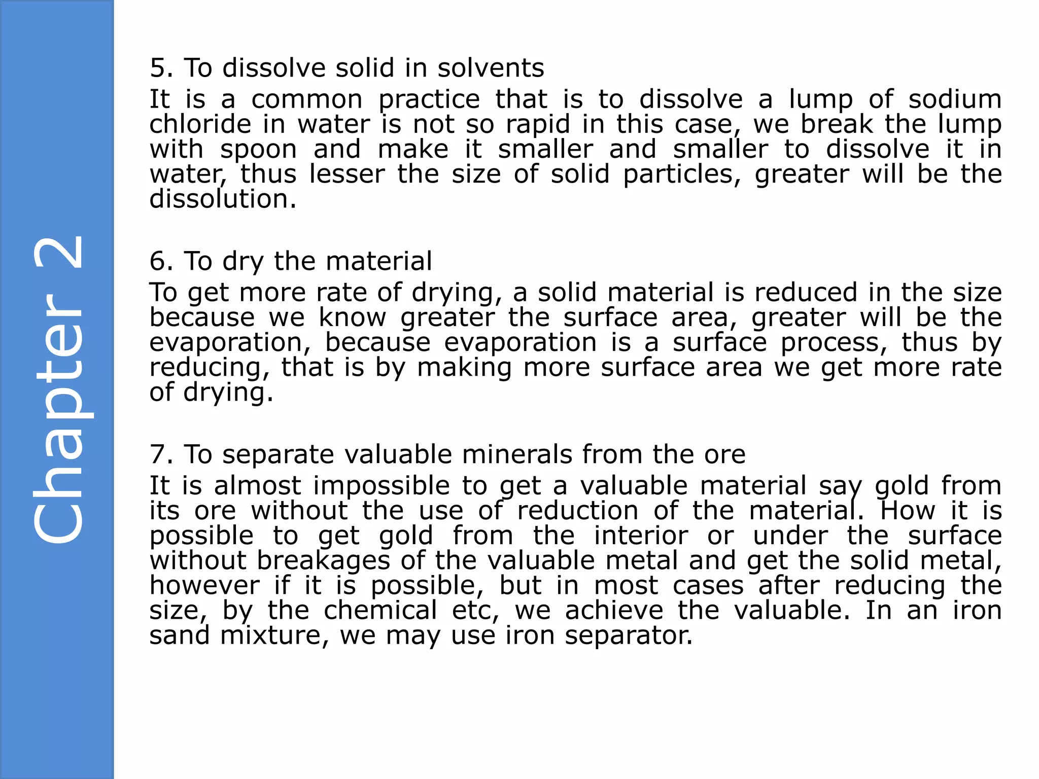 5. To dissolve solid in solvents
            It is a common practice that is to dissolve a lump of sodium
            chloride in water is not so rapid in this case, we break the lump
            with spoon and make it smaller and smaller to dissolve it in
            water, thus lesser the size of solid particles, greater will be the
            dissolution.
Chapter 2

            6. To dry the material
            To get more rate of drying, a solid material is reduced in the size
            because we know greater the surface area, greater will be the
            evaporation, because evaporation is a surface process, thus by
            reducing, that is by making more surface area we get more rate
            of drying.

            7. To separate valuable minerals from the ore
            It is almost impossible to get a valuable material say gold from
            its ore without the use of reduction of the material. How it is
            possible to get gold from the interior or under the surface
            without breakages of the valuable metal and get the solid metal,
            however if it is possible, but in most cases after reducing the
            size, by the chemical etc, we achieve the valuable. In an iron
            sand mixture, we may use iron separator.
 