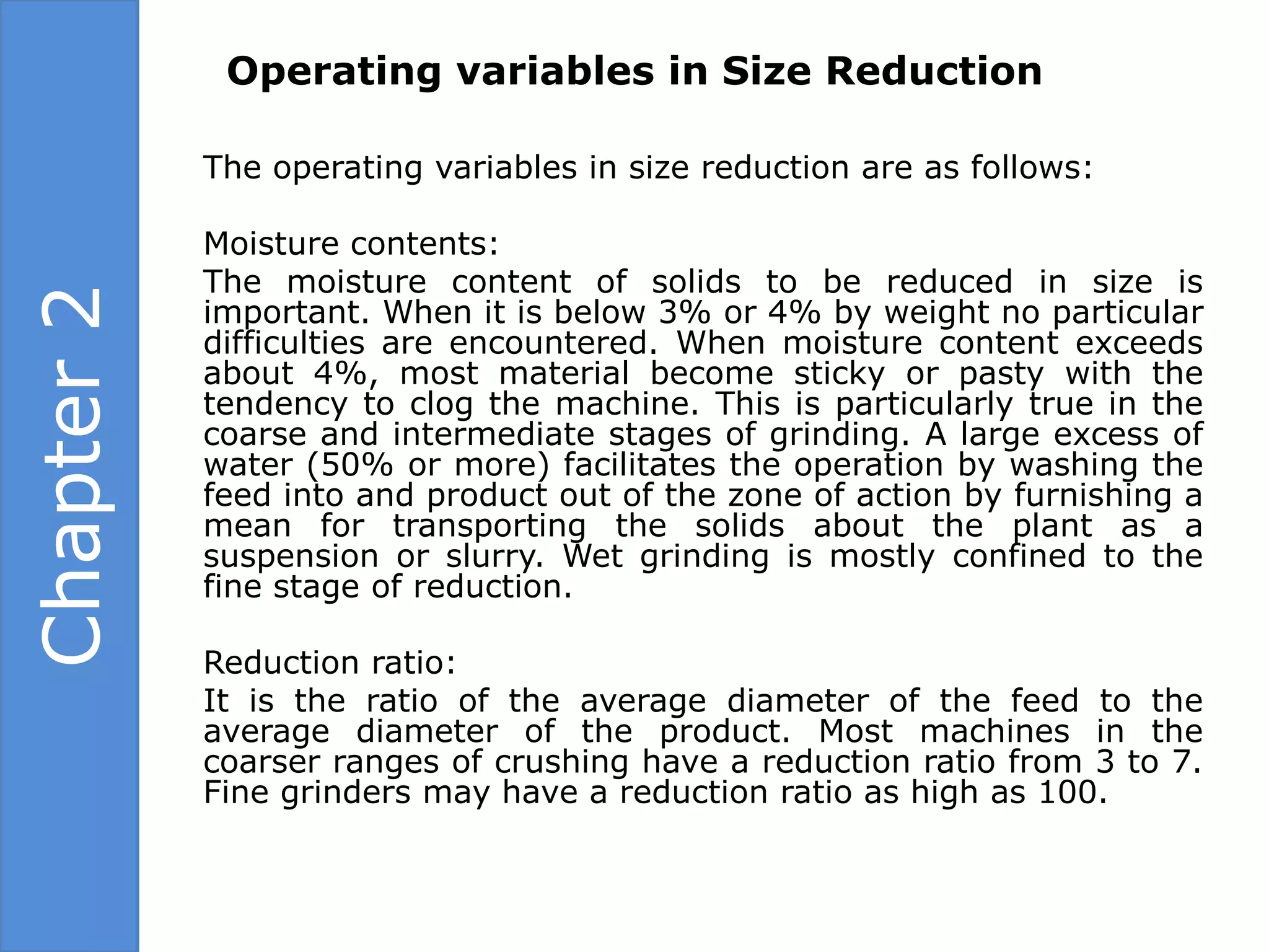 Operating variables in Size Reduction

            The operating variables in size reduction are as follows:

            Moisture contents:
            The moisture content of solids to be reduced in size is
Chapter 2

            important. When it is below 3% or 4% by weight no particular
            difficulties are encountered. When moisture content exceeds
            about 4%, most material become sticky or pasty with the
            tendency to clog the machine. This is particularly true in the
            coarse and intermediate stages of grinding. A large excess of
            water (50% or more) facilitates the operation by washing the
            feed into and product out of the zone of action by furnishing a
            mean for transporting the solids about the plant as a
            suspension or slurry. Wet grinding is mostly confined to the
            fine stage of reduction.

            Reduction ratio:
            It is the ratio of the average diameter of the feed to the
            average diameter of the product. Most machines in the
            coarser ranges of crushing have a reduction ratio from 3 to 7.
            Fine grinders may have a reduction ratio as high as 100.
 