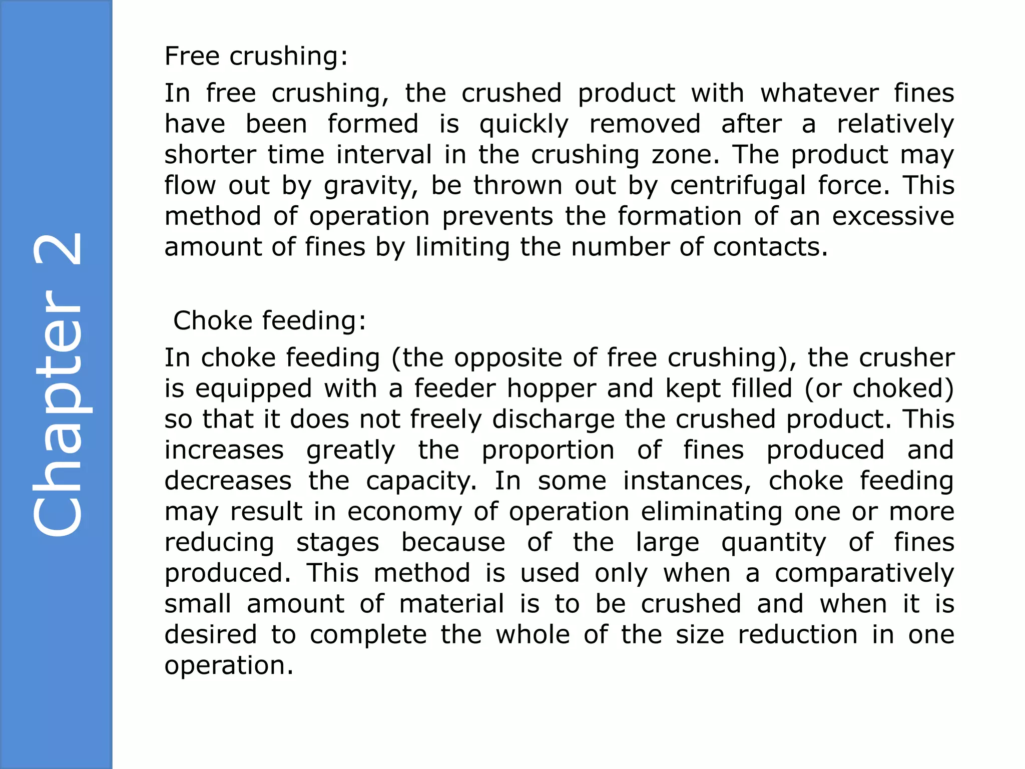 Free crushing:
            In free crushing, the crushed product with whatever fines
            have been formed is quickly removed after a relatively
            shorter time interval in the crushing zone. The product may
            flow out by gravity, be thrown out by centrifugal force. This
            method of operation prevents the formation of an excessive
Chapter 2

            amount of fines by limiting the number of contacts.

             Choke feeding:
            In choke feeding (the opposite of free crushing), the crusher
            is equipped with a feeder hopper and kept filled (or choked)
            so that it does not freely discharge the crushed product. This
            increases greatly the proportion of fines produced and
            decreases the capacity. In some instances, choke feeding
            may result in economy of operation eliminating one or more
            reducing stages because of the large quantity of fines
            produced. This method is used only when a comparatively
            small amount of material is to be crushed and when it is
            desired to complete the whole of the size reduction in one
            operation.
 