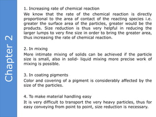 1. Increasing rate of chemical reaction
            We know that the rate of the chemical reaction is directly
            proportional to the area of contact of the reacting species i.e.
            greater the surface area of the particles, greater would be the
            products. Size reduction is thus very helpful in reducing the
            larger lumps to very fine size in order to bring the greater area,
Chapter 2

            thus increasing the rate of chemical reaction.

            2. In mixing
            More intimate mixing of solids can be achieved if the particle
            size is small, also in solid- liquid mixing more precise work of
            mixing is possible.

            3. In coating pigments
            Color and covering of a pigment is considerably affected by the
            size of the particles.

            4. To make material handling easy
            It is very difficult to transport the very heavy particles, thus for
            easy conveying from point to point, size reduction is necessary.
 