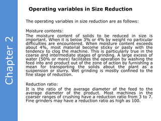 Operating variables in Size Reduction

            The operating variables in size reduction are as follows:

            Moisture contents:
            The moisture content of solids to be reduced in size is
Chapter 2

            important. When it is below 3% or 4% by weight no particular
            difficulties are encountered. When moisture content exceeds
            about 4%, most material become sticky or pasty with the
            tendency to clog the machine. This is particularly true in the
            coarse and intermediate stages of grinding. A large excess of
            water (50% or more) facilitates the operation by washing the
            feed into and product out of the zone of action by furnishing a
            mean for transporting the solids about the plant as a
            suspension or slurry. Wet grinding is mostly confined to the
            fine stage of reduction.

            Reduction ratio:
            It is the ratio of the average diameter of the feed to the
            average diameter of the product. Most machines in the
            coarser ranges of crushing have a reduction ratio from 3 to 7.
            Fine grinders may have a reduction ratio as high as 100.
 
