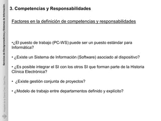 Servicios de Electgromedicina y Sistemas de Información.

                                                           3. Competencias y Responsabilidades

                                                           Factores en la definición de competencias y responsabilidades



                                                           •¿El puesto de trabajo (PC-WS) puede ser un puesto estándar para
                                                           Informática?

                                                           • ¿Existe un Sistema de Información (Software) asociado al dispositivo?

                                                           • ¿Es posible integrar el SI con los otros SI que forman parte de la Historia
                                                           Clínica Electrónica?
             Hospital de la Santa Creu i Sant Pau




                                                           • ¿Existe gestión conjunta de proyectos?

                                                           • ¿Modelo de trabajo entre departamentos definido y explícito?
 