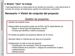 Servicios de Electgromedicina y Sistemas de Información.

                                                           4. Modelo “ideal” de trabajo
                                                            Cada departamento es responsable de sus ámbitos de actuación, y esto afecta tanto al
                                                            proceso de compra, de implantación, gestión de incidencias y renovación.

                                                           Necesario -> Visión de conjunto del proyecto

                                                                                     Gestión de proyectos
                                                              • Gestión de proyecto única

                                                              • Responsable de proyecto puede ser de EM o de SI, dependiendo de:
                                                                  • Mayor o menor peso del dispositivo o del SI
                                                                  • El área que identifica o define el proyecto

                                                              • El modelo de gestión de proyectos debería ser el mismo
             Hospital de la Santa Creu i Sant Pau




                                                              • Siempre habrá un interlocutor por área en el proyecto

                                                              • Colaboración en todo el ciclo de proyecto:
                                                                   • Identificación de necesidad, Toma de requerimientos
                                                                   • Análisis/diseño de la solución -> pliegos de condiciones si aplica
                                                                   • Implementación
                                                                   • Mantenimiento
 