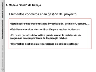 Servicios de Electgromedicina y Sistemas de Información.

                                                           4. Modelo “ideal” de trabajo


                                                             Elementos concretos en la gestión del proyecto

                                                              • Establecer colaboraciones para investigación, definición, compra, ...

                                                              • Establecer circuitos de coordinación para resolver incidencias

                                                              • En casos pactados informática puede asumir la instalación de
                                                              programas en equipamiento de tecnología médica.

                                                              • Informática gestiona las reparaciones de equipos estándar
             Hospital de la Santa Creu i Sant Pau
 