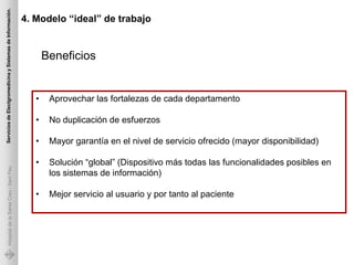 Servicios de Electgromedicina y Sistemas de Información.

                                                           4. Modelo “ideal” de trabajo


                                                                  Beneficios


                                                              •    Aprovechar las fortalezas de cada departamento

                                                              •    No duplicación de esfuerzos

                                                              •    Mayor garantía en el nivel de servicio ofrecido (mayor disponibilidad)

                                                              •    Solución “global” (Dispositivo más todas las funcionalidades posibles en
             Hospital de la Santa Creu i Sant Pau




                                                                   los sistemas de información)

                                                              •    Mejor servicio al usuario y por tanto al paciente
 
