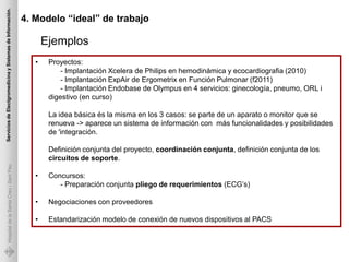 Servicios de Electgromedicina y Sistemas de Información.

                                                           4. Modelo “ideal” de trabajo

                                                                  Ejemplos
                                                              •    Proyectos:
                                                                       - Implantación Xcelera de Philips en hemodinámica y ecocardiografia (2010)
                                                                       - Implantación ExpAir de Ergometrix en Función Pulmonar (f2011)
                                                                       - Implantación Endobase de Olympus en 4 servicios: ginecología, pneumo, ORL i
                                                                   digestivo (en curso)

                                                                   La idea básica és la misma en los 3 casos: se parte de un aparato o monitor que se
                                                                   renueva -> aparece un sistema de información con más funcionalidades y posibilidades
                                                                   de 'integración.

                                                                   Definición conjunta del proyecto, coordinación conjunta, definición conjunta de los
                                                                   circuitos de soporte.
             Hospital de la Santa Creu i Sant Pau




                                                              •    Concursos:
                                                                      - Preparación conjunta pliego de requerimientos (ECG’s)

                                                              •    Negociaciones con proveedores

                                                              •    Estandarización modelo de conexión de nuevos dispositivos al PACS
 