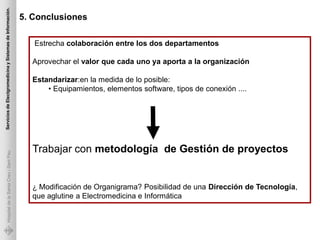 Servicios de Electgromedicina y Sistemas de Información.

                                                           5. Conclusiones

                                                              Estrecha colaboración entre los dos departamentos

                                                             Aprovechar el valor que cada uno ya aporta a la organización

                                                             Estandarizar:en la medida de lo posible:
                                                                 • Equipamientos, elementos software, tipos de conexión ....




                                                             Trabajar con metodología de Gestión de proyectos
             Hospital de la Santa Creu i Sant Pau




                                                             ¿ Modificación de Organigrama? Posibilidad de una Dirección de Tecnología,
                                                             que aglutine a Electromedicina e Informática
 