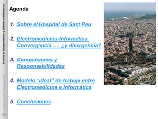 Servicios de Electgromedicina y Sistemas de Información.

                                                           Agenda

                                                           1. Sobre el Hospital de Sant Pau

                                                           2. Electromedicina-Informática.
                                                              Convergencia …. ¿y divergencia?

                                                           3. Competencias y
                                                              Responsabilidades
             Hospital de la Santa Creu i Sant Pau




                                                           4. Modelo “ideal” de trabajo entre
                                                              Electromedicina e Informàtica

                                                           5. Conclusiones
 