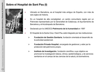 Servicios de Electgromedicina y Sistemas de Información.

                                                           Sobre el Hospital de Sant Pau (I)

                                                                                Ubicado en Barcelona, es el hospital más antiguo de España, con más de
                                                                                 seis siglos de historia.

                                                                                Es un hospital de alta complejidad, un centro comunitario regido por un
                                                                                 Patronato representado por la Generalitat de Catalunya, el Ayuntamiento de
                                                                                 Barcelona y el Arzobispado de Barcelona.

                                                                                Declarado por la UNESCO Patrimonio de la humanidad en 1997

                                                                                El Hospital de la Santa Creu I Sant Pau está integrado por las instituciones:

                                                                                    Fundación de Gestión Sanitaria, fundación orientada al desarrollo de
                                                                                     la actividad asistencial.

                                                                                    Fundación Privada Hospital, encargada de gestionar y velar por la
             Hospital de la Santa Creu i Sant Pau




                                                                                     protección del patrimonio propio.

                                                                                    Instituto de Investigación, fundación científica, cuyo objetivo es
                                                                                     promover la investigación básica, clínica, epidemiológica, y de servicios
                                                                                     sanitarios en el campo de las ciencias de la salud y la biomedicina.
 