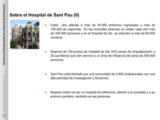 Servicios de Electgromedicina y Sistemas de Información.




                                                           Sobre el Hospital de Sant Pau (II)

                                                                               Cada año atiende a más de 34.000 enfermos ingresados y más de
                                                                                150.000 de urgencias. En las consultas externas se visitan cada año más
                                                                                de 300.000 personas y en el Hospital de día se atienden a más de 60.000
                                                                                usuarios.



                                                                               Dispone de 109 puntos de Hospital de día, 619 camas de hospitalización y
                                                                                20 quirófanos que dan servicio a un área de influencia de cerca de 400.000
                                                                                personas.



                                                                               Sant Pau está formado por una comunidad de 2.850 profesionales con una
             Hospital de la Santa Creu i Sant Pau




                                                                                alta actividad de Investigación y Docencia.



                                                                               Nuestra misión es ser un hospital de referencia, abierto a la sociedad y a su
                                                                                entorno sanitario, centrado en las personas.
 
