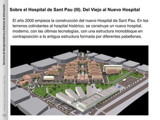 Servicios de Electgromedicina y Sistemas de Información.

                                                           Sobre el Hospital de Sant Pau (III). Del Viejo al Nuevo Hospital

                                                            El año 2000 empieza la construcción del nuevo Hospital de Sant Pau. En los
                                                            terrenos colindantes al hospital histórico, se construye un nuevo hospital,
                                                            moderno, con las últimas tecnologías, con una estructura monobloque en
                                                            contraposición a la antigua estructura formada por diferentes pabellones.
             Hospital de la Santa Creu i Sant Pau
 