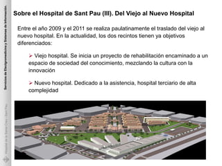 Servicios de Electgromedicina y Sistemas de Información.

                                                           Sobre el Hospital de Sant Pau (III). Del Viejo al Nuevo Hospital

                                                            Entre el año 2009 y el 2011 se realiza paulatinamente el traslado del viejo al
                                                            nuevo hospital. En la actualidad, los dos recintos tienen ya objetivos
                                                            diferenciados:

                                                                 Viejo hospital. Se inicia un proyecto de rehabilitación encaminado a un
                                                                espacio de sociedad del conocimiento, mezclando la cultura con la
                                                                innovación

                                                                 Nuevo hospital. Dedicado a la asistencia, hospital terciario de alta
                                                                complejidad
             Hospital de la Santa Creu i Sant Pau
 