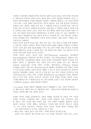 두번째로 녹색정책은 비환원주의적인 다중적인 정책적 접근을 필요로 하며 따라서 여성정책
은 성인지적인 다중적인 정책적 접근을 필요로 한다 이것은 생물계와 비생물계 그리고 그. ,
내부의 생물적 비생물적 존재의 복합성에 기인한다 복합적인 생물들은 그들 자신의 역사에; “․
그치지 않고 그들의 진화의 원점으로까지 거슬러 올라가는 종과 전체 문 의 역사까지도( )門
포함하고 있다 생태계 사회와 문명 역시 그 복합성과 성숙도가 높아감에 따라 그들의 역. ,
사성을 보다 적극적으로 표현하게 된다 얀치 이 복합성은 앞에서 언급한 존재”( , 1993:323)
의 근원적인 옴살스러움과 그리고 이것의 외적 전개 형태인 사회적 옴살스러움의 다름이 아
니다 다만 개인의 옴살스러움이 사회과학적으로 온전하게 고려될 수는 없고 사회과학은 이.
옴살스러움이 사회집단마다 다른 일반적 성격으로 나타내게 되는 주요 변수들을 고려하는
것으로 만족해야 한다 사회과학에서 이렇게 성글게 포착되는 옴살스러움은 복합성 또는. ‘ ’
중층성 으로 표현된다‘ ’ .
여성은 하나의 성일 뿐 아니라 계급 세대 민족 종교 지역 문화 등 다양한 층에 복합적으, , , , ,
로 속해 있는 복합적 존재이다 따라서 여성과 여성의 체험을 이해하기 위해서는 성 뿐만이.
아니라 그녀의 삶의 질에 중요한 영향을 미치고 있는 삶의 다양한 차원 변수들을 가능한한,
최대한 통합적으로 인식할 수 있어야 한다 이런 면에서 여성 정책은 그냥 성인지적 접근이.
아니라 성인지적인 다중적 접근이 요구된다.
이러한 다중적 접근은 최근의 현장 여성주의 나 반지형학적(locational feminism)
여성연구의 접근법과 유사하다 프리드만 이 제안하고 있는(anti-geographical) . (Friedman)
현장 여성주의는 여성정체성의 복합성 여성이 위치한 지리적 맥락적 현장의 독특성을 인식, ․
하면서 하나의 큰 페미니즘이 아닌 각각의 토착 지구적 현장을 갖는 단수 페미니즘-
을 지구화 시대가 요구하는 페미니즘으로 본다(singular feminism) (Susan Stanford
한편 신디 케츠 가 제안하는 반지형학은 여성 경험이 전개되Friedman, 2001). (Cindi Kats)
는 특정 장소를 생산하는 과정의 층들을 파헤칠 수 있고 이 층들이 분석상의 다른 층에서의
물질적인 사회관행과 교차하는 것을 볼 수 있게 하고 서로 다른 지역들을 분석적으로 연결
시킨다 한편 그르월과 카플란 은 문제는 연결되어(Cindi Kats, 2001). (Grewal and Kaplan)
있으나 지구적 경제 제도들 민족국가 가부장적 가구와 착취를 지지하는 여타의 구조들, , ,
산재된 헤게모니 를 이 헤게모니들의 모든 장과 연결해 도전할 수 있는 상상력이 필요하다“ ”
고 말한다 에서 재인용(S. Bergeron, 2001:1001 ).
관점을 어떻게 구체화해야 하나 구체화해갈 수 있는 조건이 무엇인가* eco-gender ?= ?
생태 감수성 생태적 에토스가 계발되어야 한다 생명으로서의 만물평등성에 입각한 타1) , :
자 인간 자연 에 대한 공생 상생의 감수성( , ) , .
이상화 타자의 관점을 인정하면서도 공통의 연대를 가능하게 할 실천적 가치 기준을:
설정할 가능성을 모색하여야 한다 이러한 모색의 과정에서 가장 일차적으로 필요.
한 태도는 바로 타자에 대한 인정의 관점 우리 사회의 다원화된 현실에서 새로운.
윤리의 가능성을 모색할 때에도 일차적으로 타자에 대한 인정 의 에토스가 요청된, ‘ ’
다 이는 단순히 선언적이고 규범적인 요청이 아니라 우리의 현실적 문제들을 해결. ,
하기 위해 실질적으로 요구되는 전제라고 할 수 있다.
에토스 풍속 사회적 습관 윤리 문화 주체의 윤리적 감수성의 문제* = , = = .
김정희 우리 전통에서 찾자 불교를 읽고 노자 장자를 읽어보자 수련도 하고 그리고: -‘ , !’ ...
 