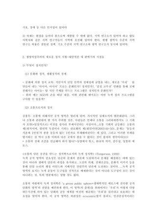 기호 장애 등 다른 인지성이 있어야,
의제는 현장을 들여다 봄으로써 개발될 수 밖에 없다 지역 연구소가 있어야 하고 향토3) .
사학자와 같은 지역 연구가들이 지역에 포진해 있어야 한다 현행 광역시 수준의 지역.
연구소 허용은 잘못된 정책 기초 수준의 지역 연구소와 광역 연구소가 동시에 있어야. .
생명여성주의의 새로운 정치 지형 대안적인 새 판짜기의 지점들2. -
무엇이 정치인가1) ?
문화와 정치 생활정치의 경계(1) , :
문화에 의한 정치 교육 식민지적 단일 민족의 정체성에 균열을 내는 새로운 우리 를- : , ‘ ’
만들어 내는 아시아 아시아 프로는 문화인가 정치인가 검정 고무신 만화를 통해 굿에‘ , ’ ? ?, ‘ ’
친해지는 아이들 탈 식민 주체를 만드는 프로그램은 정치인가 문화인가- ?
위의 예는 의 손을 떠난 대응 이와 관련해 엔지오는 어떤 녹색 정치 프로그램을- NGO .
구사할 수 있을까?
소통으로서의 정치(2)
김홍우 소통에 의해서만 공적 영역은 열리게 되며 가시적인 실체로서의 현존화된다 그러: , .
나 소통과 관련하여 한 가지 주의할 것은 사람들은 언제나 소통을 그리워하면서도 그 기회,
가 오면 일상적으로 이것을 쉽사리 부패시킨다는 사실이다 소통 기회의 균등화는 소통의(* ) ...
제 원칙이며 발언의 독점이나 기피는 관료화의 제 원인이다 문제는 동등자1 , 1 (2003:49-50)... ‘
가운데 인자 가 종종 동등자 없는 인자로 부패해버린다는 데 있다 그리고 이러한 부패를1 ’ 1 .
방지하는 길 역시 소통 이외의 다른 곳에서 찾을 수 없다는 것이 필자의 생각이다(51):
소통의 전제 조건을 언급해야 하지 않나 동양에서 의 의미 감수성 성찰의 에* ?- , . ,聖人 修身
토스.
소통의 담론 공간을 만드는 정치학으로서의 녹색 정치학< > (Torgerson, 1999)
녹색 공적 영역의 중요성은 단순히 문제의 결론에 도달하거나 문제를 해결하는 데에 있는
것이 아니라 생태적 담론의 과정을 유지하고 그것의 의제 전제조건들 문화적 이미지 등을, , ,
통해 단일 논리의 행정 마인드와 지배적인 산업주의 담론에 도전하는 것이다 녹색 공적. ...
영역의 요지는 녹색 운동이 도구성을 전적으로 배제한다는 것이 아니라 도구성이 모든 것이
아니라는 것 특히 명분에서는 말할 것도 없다, .
소통의 차원에서 녹색 정치학은 생태학적인 에토스에 친숙한 공적‘a green public sphere=
담화의 영역 의 전망을 예견하게 한다 이 영역 의 출현 을 위하여서는 우리 가 어떻게 다양’ . ( ) ‘ ’
하든지간에 의미 있는 담화의 공동 세계를 여전히 제공하는 우리 를 길러내고 보호하는 데‘ ’
초점을 맞어야 한다 이 공적 영역은 외관상은 할지 몰라도 인간중심적이라는. ecocentric ,
 