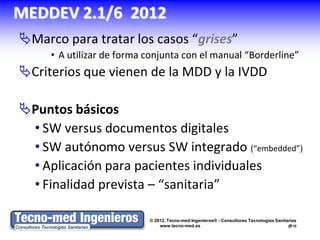 MEDDEV 2.1/6 2012
Marco para tratar los casos “grises”
     • A utilizar de forma conjunta con el manual “Borderline”
Criterios que vienen de la MDD y la IVDD

Puntos básicos
 • SW versus documentos digitales
 • SW autónomo versus SW integrado (“embedded”)
 • Aplicación para pacientes individuales
 • Finalidad prevista – “sanitaria”

                           © 2012, Tecno-med Ingenieros® - Consultores Tecnologías Sanitarias
                               www.tecno-med.es                                          10
 