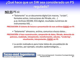 ¿Qué hace que un SW sea considerado un PS
                 regulado?
NO ES PS si:
       • “Solamente” es un documento digital (sin macros, “scripts”,
         formateo activo, instrucciones de filtrado, etc… )
         p.ej: Archivos DICOM, ECG digital, resultados numéricos de
         instrumentos IVD, …
 PRECAUCION: El sistema de lectura o presentación de esos archivos PUEDE ser PS

       • “Solamente” almacena, archiva, comunica o busca datos…
 PRECAUCIÓN: si hace reconstrucción, compresión de datos, filtrado, detección de
    patrones, modelado, interpolación, transformación, cálculos, “rendering”,
                  visualización, interpretación, PUEDE ser PS

       • La acción realizada es para tratar datos de una población de
         pacientes, por ejemplo, estudios epidemiológicos, …


                                    © 2012, Tecno-med Ingenieros® - Consultores Tecnologías Sanitarias
                                        www.tecno-med.es                                          11
 