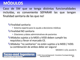 MÓDULOS
Caso de SW que se tenga distintas funcionalidades
incluidas, es conveniente SEPARAR las que tengan
finalidad sanitaria de las que no!

   Finalidad sanitaria:
      • Sistema experto para la ayuda a decisiones médicas
   Finalidad NO sanitaria
      • Citaciones y datos administrativos de pacientes
   Módulos sujetos a la MDD y IVDD deben cumplir los
    requisitos y llevar el marcado CE.
   Módulos “no sanitarios” no están sujetos a la MDD / IVDD.
    La combinación de ambos debe ser segura!
                                                                 MEDDEV 2.1/6, sección 4.

                                 © 2012, Tecno-med Ingenieros® - Consultores Tecnologías Sanitarias
                                     www.tecno-med.es                                          15
 