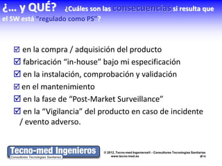 ¿… y QUÉ?           ¿Cuáles son las consecuencias si resulta que
el SW está “regulado como PS”?



    en la compra / adquisición del producto
    fabricación “in-house” bajo mi especificación
    en la instalación, comprobación y validación
    en el mantenimiento
    en la fase de “Post-Market Surveillance”
    en la “Vigilancia” del producto en caso de incidente
    / evento adverso.


                              © 2012, Tecno-med Ingenieros® - Consultores Tecnologías Sanitarias
                                  www.tecno-med.es                                          16
 