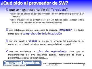 ¿Qué pido al proveedor de SW?
  que se haga responsable del “producto”.
     Atención en el caso de que el proveedor solo nos ofrezca un “proyecto” o un
      “servicio”.
     Si el proveedor no es el “fabricante” del SW, debería poder trasladar toda la
      información del fabricante – es vital la transparencia!


  que establezca pautas claras para la correcta instalación y criterios
  claros para la comprobación de la instalación

  que me ayude a validar la puesta en servicio del producto en mi
   entorno, con mi red, mis sistemas, el personal de mi hospital

  que me establezca un plan de seguimiento claro para el
   mantenimiento del SW, asistencia técnica, resolución de bugs y
   problemas, actualización periódica, ....

                                       © 2012, Tecno-med Ingenieros® - Consultores Tecnologías Sanitarias
                                           www.tecno-med.es                                          17
 