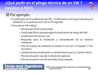 ¿Qué pedir en el pliego técnico de un SW ?
(médico o NO!)
 Por ejemplo:
  Justificación de la cualificación del SW – el fabricante es el mejor indicado para
   establecer si su producto es (o no) un PS regulado.
  Caso de ser SW médico:
          – Declaración CE de conformidad
          – Certificado ON (si procede según la clasificación de riesgo del SW)
          – Condiciones de licencia / uso
          – Requisitos para la instalación y comprobación de su correcta
            instalación
          – Plan de ensayos de validación (a realizar in-situ con “mi equipo” / “mis
            recursos”)
          – Condiciones de actualización y mantenimiento (por ej. Cuántos años?)
          – Plan de actuación caso de incidente de vigilancia
          – Plan de actuación caso de anomalía / bug / upgrade


                                     © 2012, Tecno-med Ingenieros® - Consultores Tecnologías Sanitarias
                                         www.tecno-med.es                                          18
 