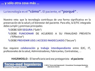 … y sólo otra cosa más …

 La tecnología es el “cómo”. El paciente, el “porqué” .

 Nuestro reto: que la tecnología contribuya de una forma significativa en la
 preservación de la salud y el bienestar del paciente. Para ello, la E/TIC integrada
 debe cumplir 3 premisas principales:
     DEBE SER SEGURA (“Safe”)
     DEBE FUNCIONAR DE ACUERDO A SU FINALIDAD PREVISTA
       (“Effective”)
     DEBE PREVENIR USO / ACCESO INADECUADO (“Secure”)

 Eso requiere colaboración y trabajo interdependiente entre E/IC, IT,
 profesionales de la salud, Administradores, Fabricantes, Contratistas, …

        HAGÁMOSLO – El beneficiario será ese protagonista - el paciente

                                       © 2012, Tecno-med Ingenieros® - Consultores Tecnologías Sanitarias
                                           www.tecno-med.es                                          19
 
