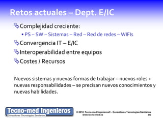 Retos actuales – Dept. E/IC
 Complejidad creciente:
    • PS – SW – Sistemas – Red – Red de redes – WIFIs
 Convergencia IT – E/IC
 Interoperabilidad entre equipos
 Costes / Recursos

 Nuevos sistemas y nuevas formas de trabajar – nuevos roles +
 nuevas responsabilidades – se precisan nuevos conocimientos y
 nuevas habilidades.


                            © 2012, Tecno-med Ingenieros® - Consultores Tecnologías Sanitarias
                                 www.tecno-med.es                                          2
 