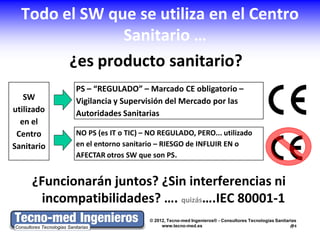 Todo el SW que se utiliza en el Centro
               Sanitario …
        ¿es producto sanitario?
            PS – “REGULADO” – Marcado CE obligatorio –
   SW       Vigilancia y Supervisión del Mercado por las
utilizado   Autoridades Sanitarias
  en el
 Centro     NO PS (es IT o TIC) – NO REGULADO, PERO... utilizado
Sanitario   en el entorno sanitario – RIESGO de INFLUIR EN o
            AFECTAR otros SW que son PS.


     ¿Funcionarán juntos? ¿Sin interferencias ni
       incompatibilidades? …. quizás….IEC 80001-1
                                 © 2012, Tecno-med Ingenieros® - Consultores Tecnologías Sanitarias
                                      www.tecno-med.es                                          5
 