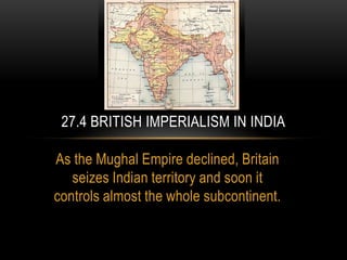 As the Mughal Empire declined, Britain
seizes Indian territory and soon it
controls almost the whole subcontinent.
27.4 BRITISH IMPERIALISM IN INDIA
 