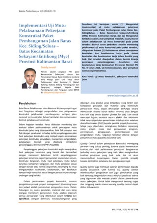 Buletin Profesi Insinyur 1(2) (2018) 83–90
BPI, 2018, 1(2), 83-90 | 83
Implementasi Uji Mutu
Pelaksanaan Pekerjaan
Konstruksi Paket
Pembangunan Jalan Batas
Kec. Siding/Seluas –
Batas Kecamatan
Sekayam/Entikong (Myc)
Provinsi Kalimantan Barat
Penulisan ini bertujuan untuk (1) Mengetahui
implementasi uji mutu pelaksanaan pekerjaan
konstruksi pada Paket Pembangunan Jalan Batas Kec.
Siding/Seluas – Batas Kecamatan Sekayam/Entikong
(MYC) Provinsi Kalimantan Barat, dan (2) Mengetahui
ketidaksesuaian; akar penyebab masalah; acuan/aturan
dalam pelaksanaan uji mutu konstruksi pada paket
tersebut disertai saran perbaikan. Setelah monitoring
pelaksanaan uji mutu konstruksi pada paket tersebut,
didapatkan bahwa (1) Pelaksanaan sistem manajemen
kesehatan dan keselamatan kerja pada sistem
kesehatan dan keselamatan kerja dalam kondisi yang
baik. Hal tersebut diwujudkan dalam bentuk kinerja
penerapan penyelenggaraan kesehatan dan
keselamatan kerja berdasarkan Peraturan Menteri PU
No. 9 tahun 2008, (2) Ketidaksesuaian, akar penyebab
dan saran perbaikannya.
Kata kunci: Uji mutu konstruksi, pekerjaan konstruksi
jalan
Deddy Junaidi
Penulis adalah pegawai PNS pada
Kementerian Pekerjaan Umum dan
Perumahan Rakyat Balai Direktorat Jenderal
Bina Marga pada Unit Kerja Besar
Pelaksanaan Jalan Nasional XI (Kalsel,
Kalteng, Kalbar), Bidang Pembangunan dan
Pengujian, sebagai Kepala Seksi
Pembangunan dan Pengujian Jalan BBPJN
XI. d3ddybalai11@gmail.com
www.buletinppi.ulm.ac.id
Pendahuluan
Balai Besar Pelaksanaan Jalan Nasional XI mempunyai tugas
dan fungsinya sebagai pengendalian dan pengawasan
konstruksi pelaksanaan pembangunan jaringan jalan
nasional termasuk jalan bebas hambatan dan penyesuaian
kontrak pelaksanaan konstruksi.
Dalam kegiatan tersebut harus dilakukan monitoring dan
evaluasi dalam pelaksanaannya untuk pencapaian mutu
konstruksi jalan yang dipersyaratkan, baik fisik maupun non
fisik dengan penekanan terhadap tertib penyelenggaraan dan
hasil pekerjaan konstruksi yang meliputi aspek perencanaan
pekerjaan konstruksi, pengadaan, manajemen pengendalian,
pelaksanaan kontrak yang didukung kompetensi
penyelenggara. (Permen 04/PRT/M/2009)
Penyelenggara pekerjaan konstruksi wajib mewujudkan
hasil pekerjaan konstruksi yang handal dan bermanfaat
dengan memenuhi ketentuan tertib penyelenggaraan
pekerjaan konstruksi, seperti persyaratan keselamatan umum,
konstruksi bangunan, mutu hasil pekerjaan, mutu bahan
dan/atau komponen bangunan, dan mutu peralatan sesuai
dengan standar atau norma yang berlaku. Disamping itu tetap
mengutamakan keamanan, keselamatan, dan kesehatan
tempat kerja konstruksi sesuai dengan peraturan perundang–
undangan yang berlaku.
Dalam pelaksanaan proyek konstruksi, sasaran
pengelolaan proyek (project management) disamping biaya
dan jadwal adalah pemenuhan persyaratan mutu. Dalam
hubungan ini, suatu peralatan, material dan cara kerja
diangap memenuhi persyaratan mutu apabila dipenuhi
semua persyaratan yang ditentukan dalam kriteria dan
spesifikasi. Dengan demikian, instalasi/bangunan yang
dibangun atau produk yang dihasilkan, yang terdiri dari
komponen peralatan dan material yang memenuhi
persyaratan mutu, dapat diharapkan berfungsi secara
memuaskan selama kurun waktu tertentu atau dengan
kata lain siap untuk dipakai (fitness for use). Dan untuk
mencapai tujuan tersebut secara efektif dan ekonomis
tidak hanya diperlukan pemeriksaan di tahap akhir sebelum
diserahterimakan (FHO) kepada pemilik proyek/konsumen,
tetapi juga diperlukan serangkaian tindakan sepanjang
siklus proyek mulai dari penyusunan program,
perencanaan, pengawasan, pemeriksanaan dan
pengendalian mutu. Kegiatan tersebut dikenal dengan
penjaminan mutu (Quality Assurance-QA)
Quality Control dalam pekerjaaan konstruksi memegang
peranan yang cukup penting, karena dapat menentukan
kualitas dari hasil pelaksanaan pekerjaan. Pengawasan
terhadap mutu pekerjaan yang baik akan menghasilkan
kualitas pekerjaan yang baik pula. Hal ini akan
menumbuhkan kepercayaan Owner (pemilik proyek)
kepada kontraktor pelaksana dan pengawas proyek.
Quality Contol juga membuat laporan pemeriksaan kepada
quality assurance. Oleh karena itu, quality control
membutuhkan pengalaman dan juga pemahaman yang
baik tentang pengendalian mutu melalui spesifikasi teknik
yang digunakan dan metode praktis dalam pemeriksaan
mutu pekerjaan. Untuk lebih mengetahui tentang tugas
dan tanggung jawab utama seorang quality control dapat
dilihat di bawah ini.
 