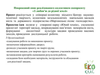 Покроковий опис реалізованого колективом екопроекту
«З любов’ю до рідної землі»
Проект реалізується у співпраці колективу міського Центру науково-
технічної творчості, колективів загальноосвітніх навчальних закладів
міста та державного підприємства «Марганецьке лісове господарство».
Проектна ідея полягає у створенні парку «Юний технік», озелененні
прилеглої території закладу, впорядкуванні пам’ятних меморіалів міста,
формуванні екологічної культури завдяки проведенню масових
заходів, проведення дослідницької роботи.
І Організаційний:
-планування роботи по виконанню проекту;
-визначення інформаційних джерел;
-розподіл учасників проекту на творчі групи;
-визначення завдань для творчих груп та окремих учасників проекту;
-встановлення критеріїв оцінювання результатів роботи;
-складання бази необхідних матеріалів, інструментів та обладнання
для реалізації завдань.
 