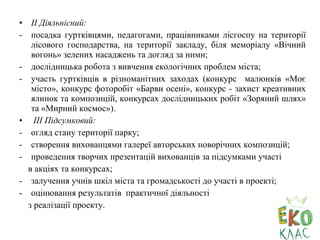 • ІІ Діяльнісний:
- посадка гуртківцями, педагогами, працівниками лісгоспу на території
лісового господарства, на території закладу, біля меморіалу «Вічний
вогонь» зелених насаджень та догляд за ними;
- дослідницька робота з вивчення екологічних проблем міста;
- участь гуртківців в різноманітних заходах (конкурс малюнків «Моє
місто», конкурс фоторобіт «Барви осені», конкурс - захист креативних
ялинок та композицій, конкурсах дослідницьких робіт «Зоряний шлях»
та «Мирний космос»).
• ІІІ Підсумковий:
- огляд стану території парку;
- створення вихованцями галереї авторських новорічних композицій;
- проведення творчих презентацій вихованців за підсумками участі
в акціях та конкурсах;
- залучення учнів шкіл міста та громадськості до участі в проекті;
- оцінювання результатів практичної діяльності
з реалізації проекту.
 