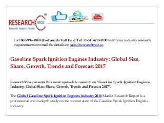 Call 866-997-4948 (Us-Canada Toll Free) Tel: +1-518-618-1030 with your industry research
requirements or email the details on sales@researchmoz.us
Gasoline Spark Ignition Engines Industry: Global Size,
Share, Growth, Trends and Forecast 2017
ResearchMoz presents this most up-to-date research on "Gasoline Spark Ignition Engines
Industry: Global Size, Share, Growth, Trends and Forecast 2017".
The Global Gasoline Spark Ignition Engines Industry 2016 Market Research Report is a
professional and in-depth study on the current state of the Gasoline Spark Ignition Engines
industry.
 
