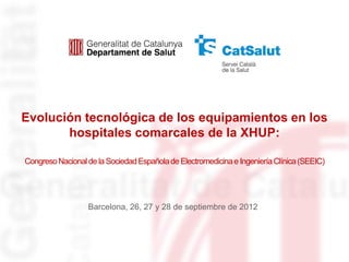 Evolución tecnológica de los equipamientos en los
       hospitales comarcales de la XHUP:

Congreso Nacional de la Sociedad Española de Electromedicina e Ingeniería Clínica (SEEIC)




                  Barcelona, 26, 27 y 28 de septiembre de 2012
 