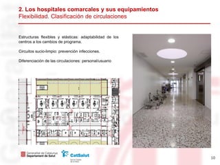 2. Los hospitales comarcales y sus equipamientos
Flexibilidad. Clasificación de circulaciones


Estructuras flexibles y elásticas: adaptabilidad de los
centros a los cambios de programa.

Circuitos sucio-limpio: prevención infecciones.

Diferenciación de las circulaciones: personal/usuario




                                                          10
 