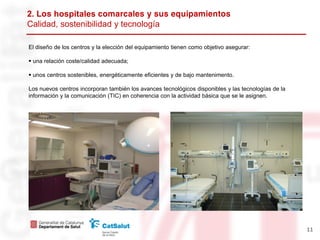 2. L hospitales
Calidad, sostenibilidad y tecnología

El diseño de los centros y la elección del equipamiento tienen como objetivo asegurar:

 una relación coste/calidad adecuada;

 unos centros sostenibles, energéticamente eficientes y de bajo mantenimento.

Los nuevos centros incorporan también los avances tecnológicos disponibles y las tecnologías de la
información y la comunicación (TIC) en coherencia con la actividad básica que se le asignen.




                                                                                                     11
 