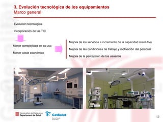 3. Evolución tecnológica de los equipamientos
Marco general

Evolución tecnológica

Incorporación de las TIC


                              Mejora de los servicios e incremento de la capacidad resolutiva
Menor complejidad en su uso
                              Mejora de las condiciones de trabajo y motivación del personal
Menor coste económico
                              Mejora de la percepción de los usuarios




                                                                                                12
 
