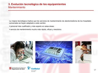 3. Evolución tecnológica
Mantenimiento




La mejora tecnológica implica que los servicios de mantenimiento de electromedicina de los hospitales
comarcales se hayan adaptado a este cambio:
 personal más cualificado y más experto en estas áreas;
 servicio de mantenimiento mucho más rápido, eficaz y resolutivo.




                                                                                                        17
 