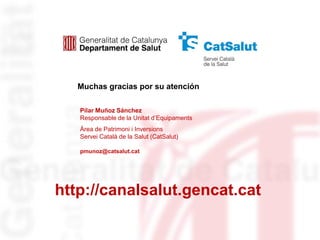 Muchas gracias por su atención

   Pilar Muñoz Sánchez
   Responsable de la Unitat d’Equipaments
   Àrea de Patrimoni i Inversions
   Servei Català de la Salut (CatSalut)

   pmunoz@catsalut.cat




http://canalsalut.gencat.cat
 