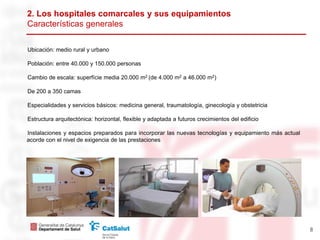 2. Los hospitales comarcales y sus equipamientos
Características generales

Ubicación: medio rural y urbano

Población: entre 40.000 y 150.000 personas

Cambio de escala: superfície media 20.000 m2 (de 4.000 m2 a 46.000 m2)

De 200 a 350 camas

Especialidades y servicios básicos: medicina general, traumatología, ginecología y obstetricia

Estructura arquitectónica: horizontal, flexible y adaptada a futuros crecimientos del edificio

Instalaciones y espacios preparados para incorporar las nuevas tecnologías y equipamiento más actual
acorde con el nivel de exigencia de las prestaciones




                                                                                                       8
 